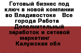 Готовый бизнес под ключ в новой компании во Владивостоке - Все города Работа » Дополнительный заработок и сетевой маркетинг   . Калужская обл.